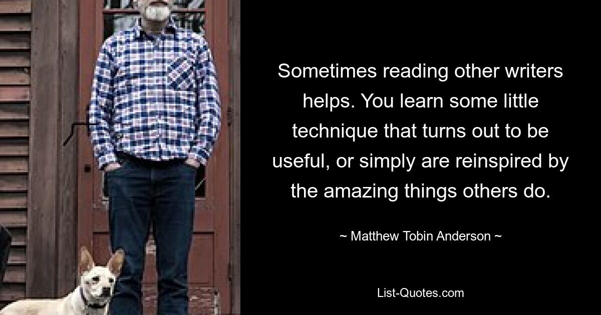 Sometimes reading other writers helps. You learn some little technique that turns out to be useful, or simply are reinspired by the amazing things others do. — © Matthew Tobin Anderson