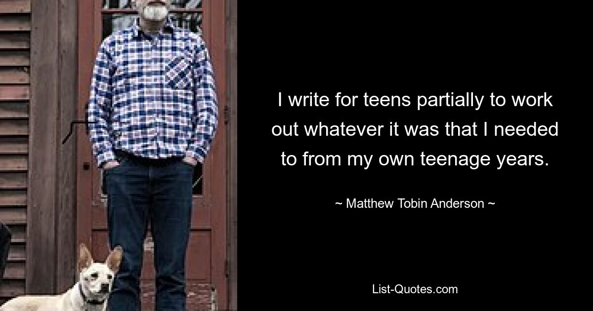 I write for teens partially to work out whatever it was that I needed to from my own teenage years. — © Matthew Tobin Anderson