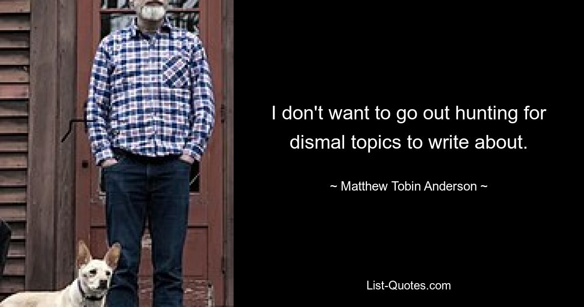 I don't want to go out hunting for dismal topics to write about. — © Matthew Tobin Anderson