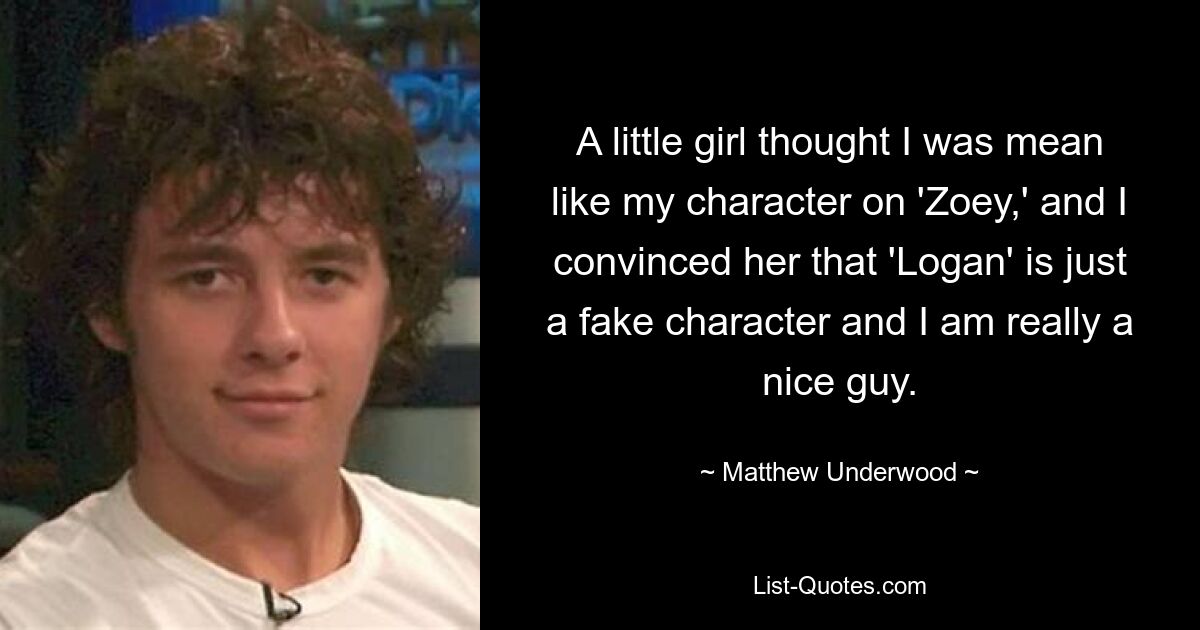 A little girl thought I was mean like my character on 'Zoey,' and I convinced her that 'Logan' is just a fake character and I am really a nice guy. — © Matthew Underwood