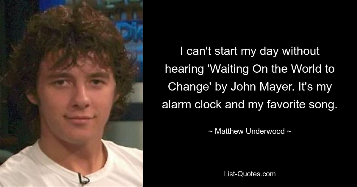 I can't start my day without hearing 'Waiting On the World to Change' by John Mayer. It's my alarm clock and my favorite song. — © Matthew Underwood