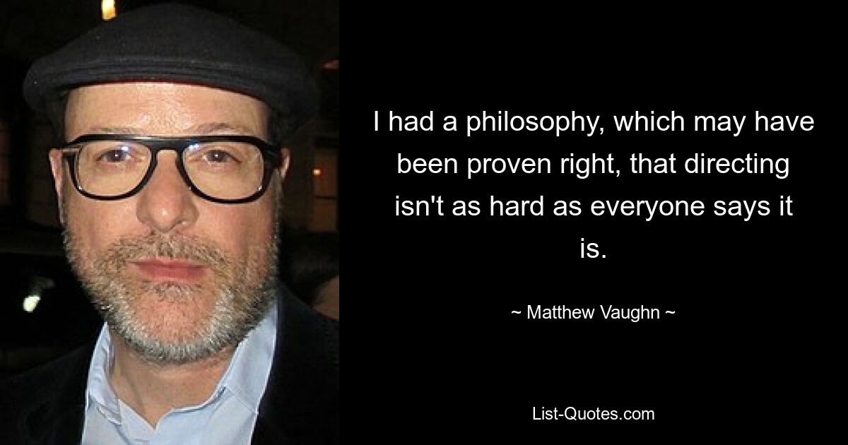 I had a philosophy, which may have been proven right, that directing isn't as hard as everyone says it is. — © Matthew Vaughn