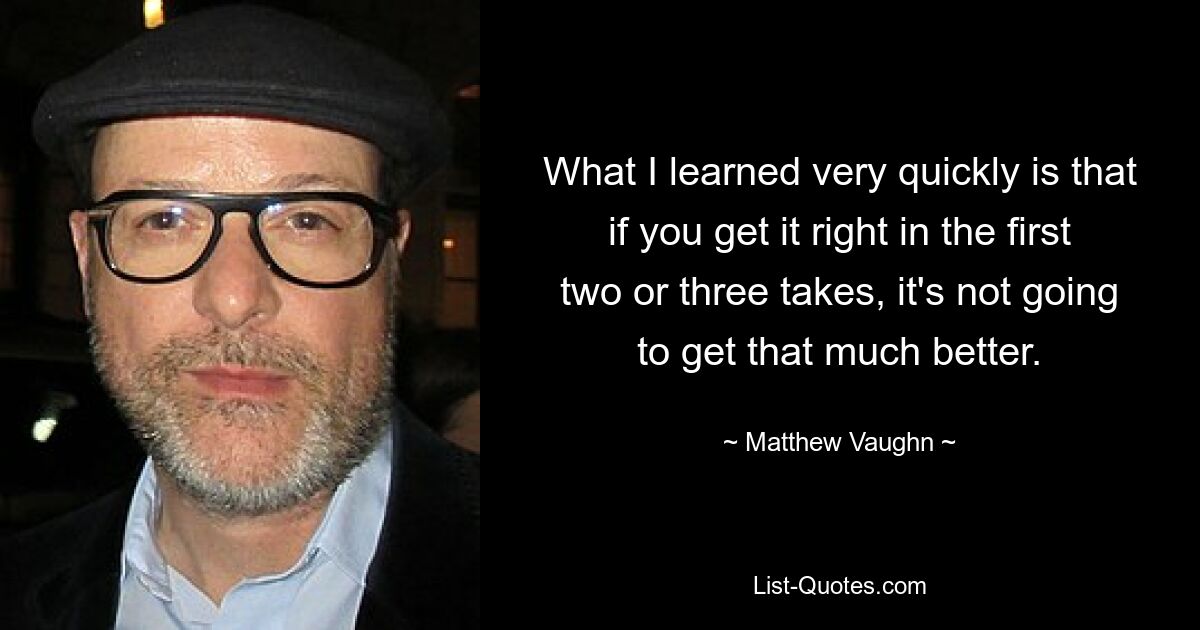 What I learned very quickly is that if you get it right in the first two or three takes, it's not going to get that much better. — © Matthew Vaughn