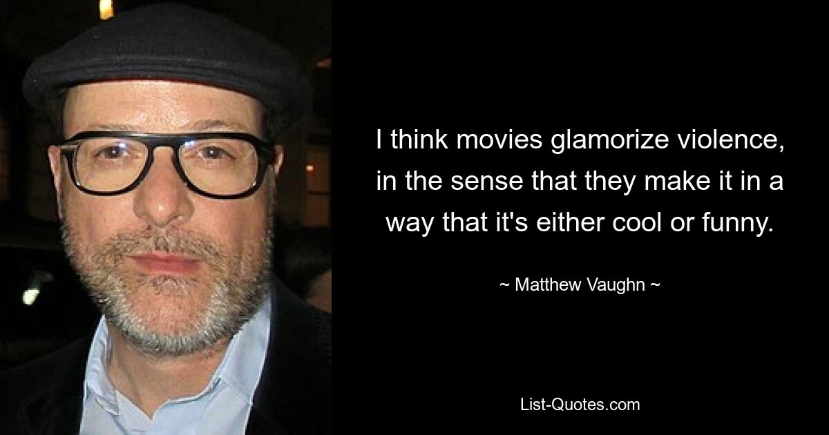 I think movies glamorize violence, in the sense that they make it in a way that it's either cool or funny. — © Matthew Vaughn