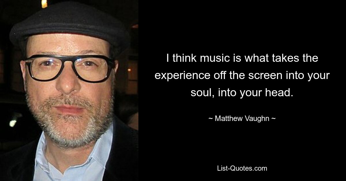 I think music is what takes the experience off the screen into your soul, into your head. — © Matthew Vaughn