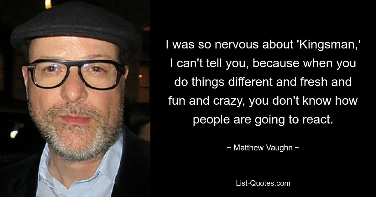 I was so nervous about 'Kingsman,' I can't tell you, because when you do things different and fresh and fun and crazy, you don't know how people are going to react. — © Matthew Vaughn