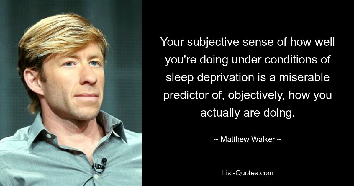 Your subjective sense of how well you're doing under conditions of sleep deprivation is a miserable predictor of, objectively, how you actually are doing. — © Matthew Walker