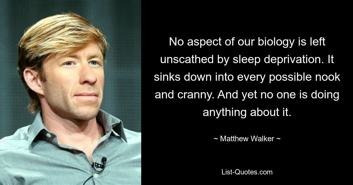 No aspect of our biology is left unscathed by sleep deprivation. It sinks down into every possible nook and cranny. And yet no one is doing anything about it. — © Matthew Walker