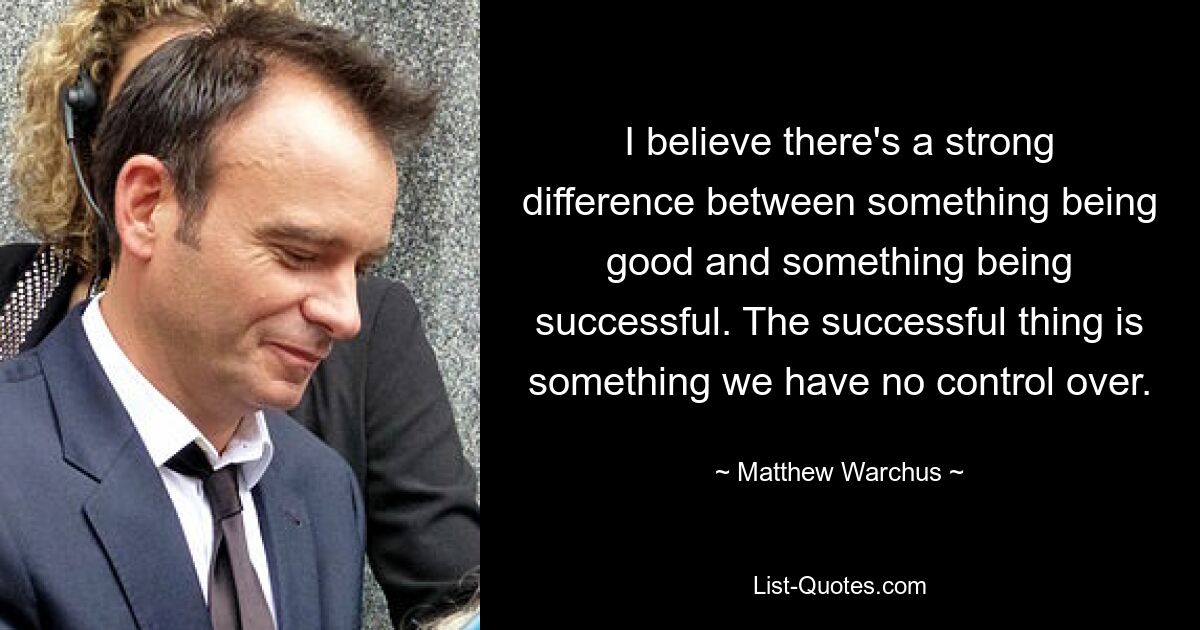 I believe there's a strong difference between something being good and something being successful. The successful thing is something we have no control over. — © Matthew Warchus