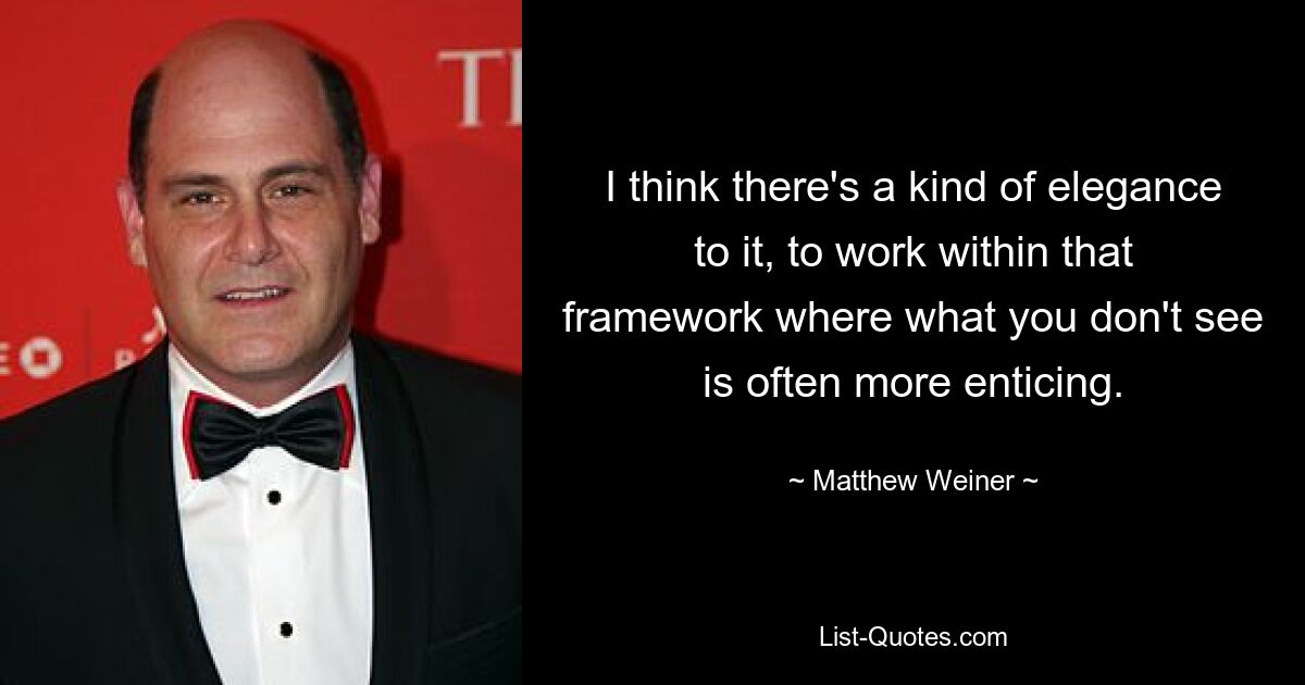 I think there's a kind of elegance to it, to work within that framework where what you don't see is often more enticing. — © Matthew Weiner