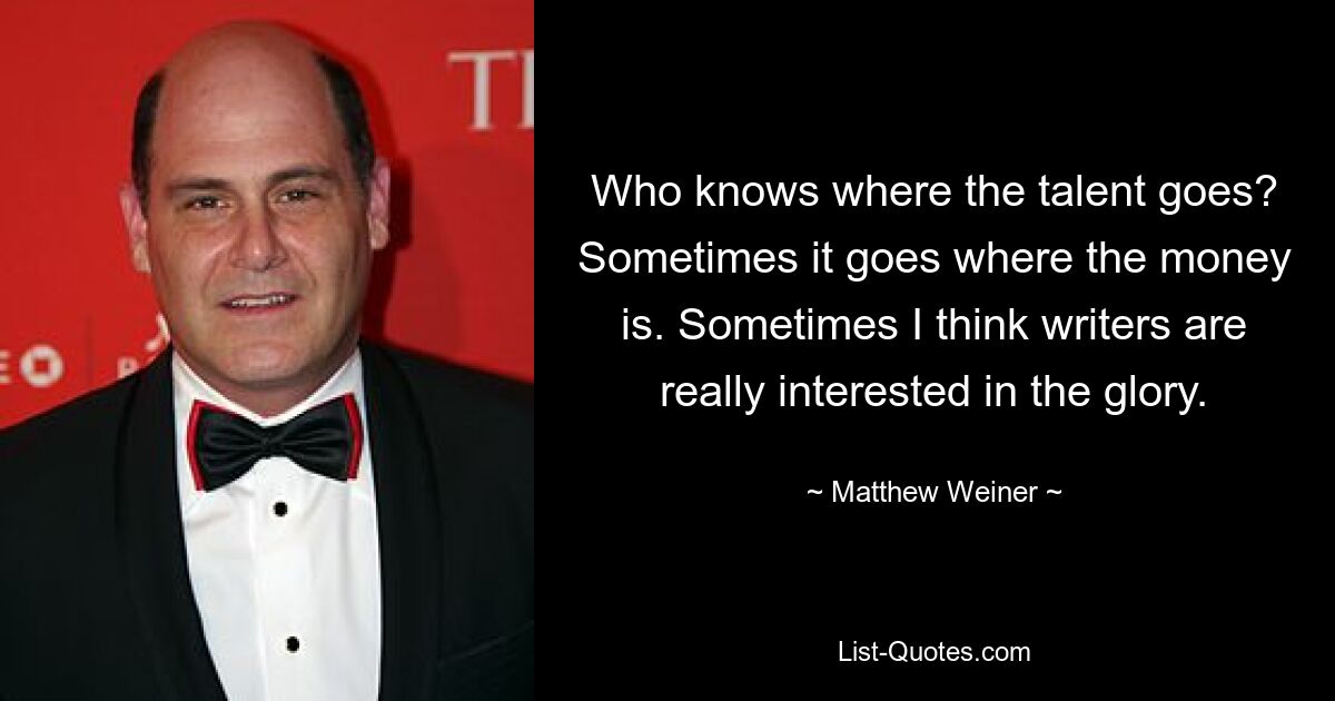 Who knows where the talent goes? Sometimes it goes where the money is. Sometimes I think writers are really interested in the glory. — © Matthew Weiner