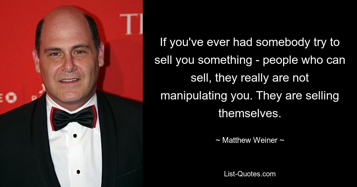 If you've ever had somebody try to sell you something - people who can sell, they really are not manipulating you. They are selling themselves. — © Matthew Weiner