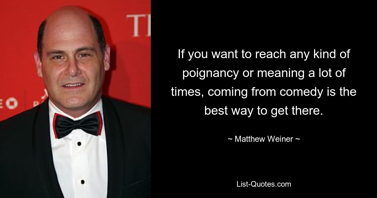 If you want to reach any kind of poignancy or meaning a lot of times, coming from comedy is the best way to get there. — © Matthew Weiner