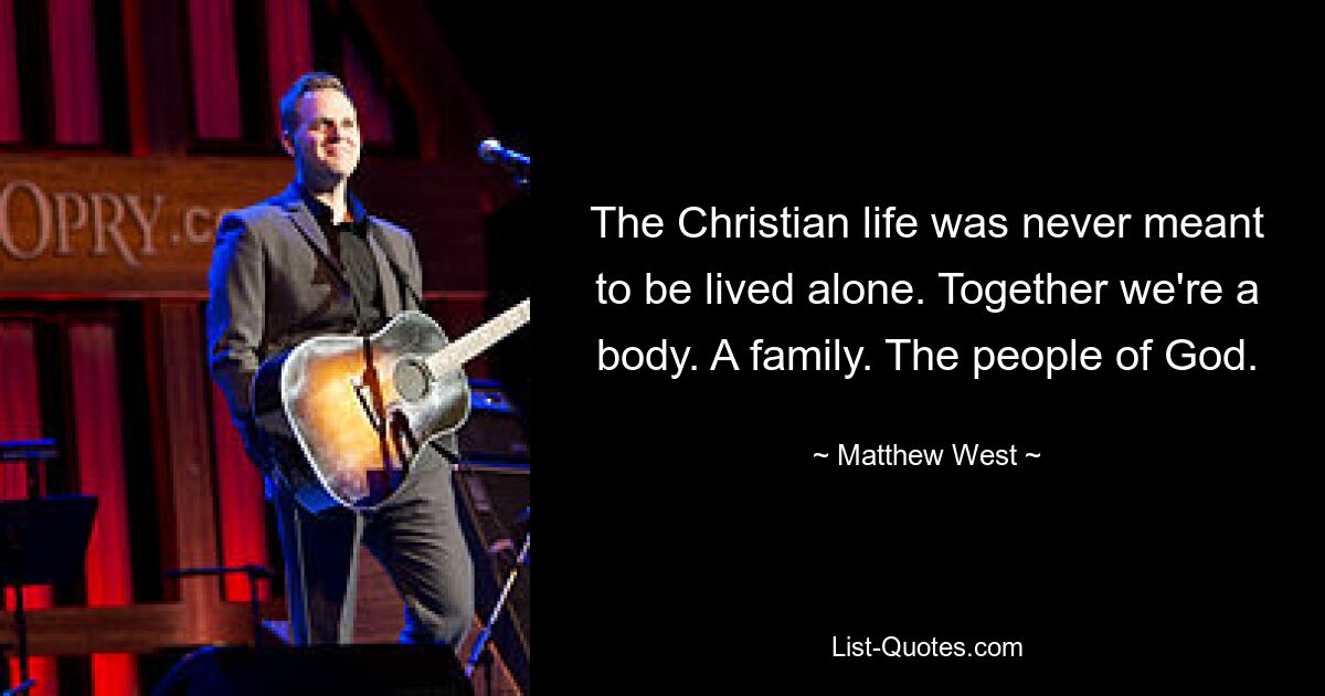 The Christian life was never meant to be lived alone. Together we're a body. A family. The people of God. — © Matthew West