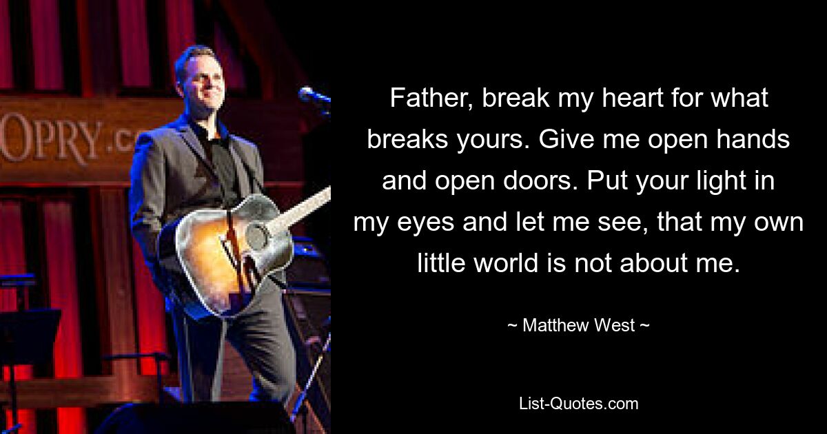 Father, break my heart for what breaks yours. Give me open hands and open doors. Put your light in my eyes and let me see, that my own little world is not about me. — © Matthew West