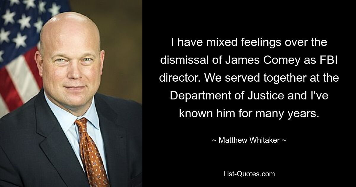 I have mixed feelings over the dismissal of James Comey as FBI director. We served together at the Department of Justice and I've known him for many years. — © Matthew Whitaker