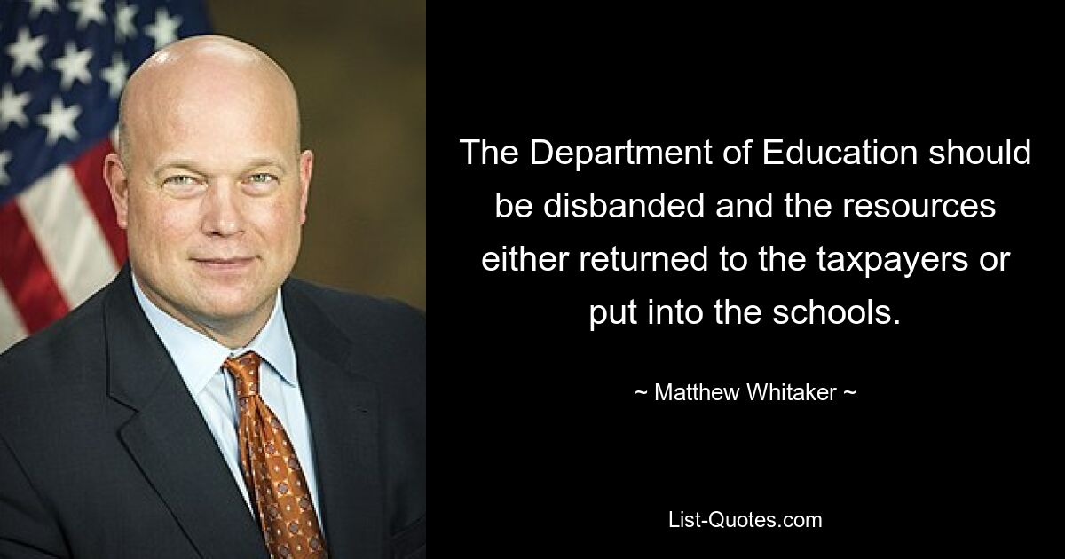 The Department of Education should be disbanded and the resources either returned to the taxpayers or put into the schools. — © Matthew Whitaker