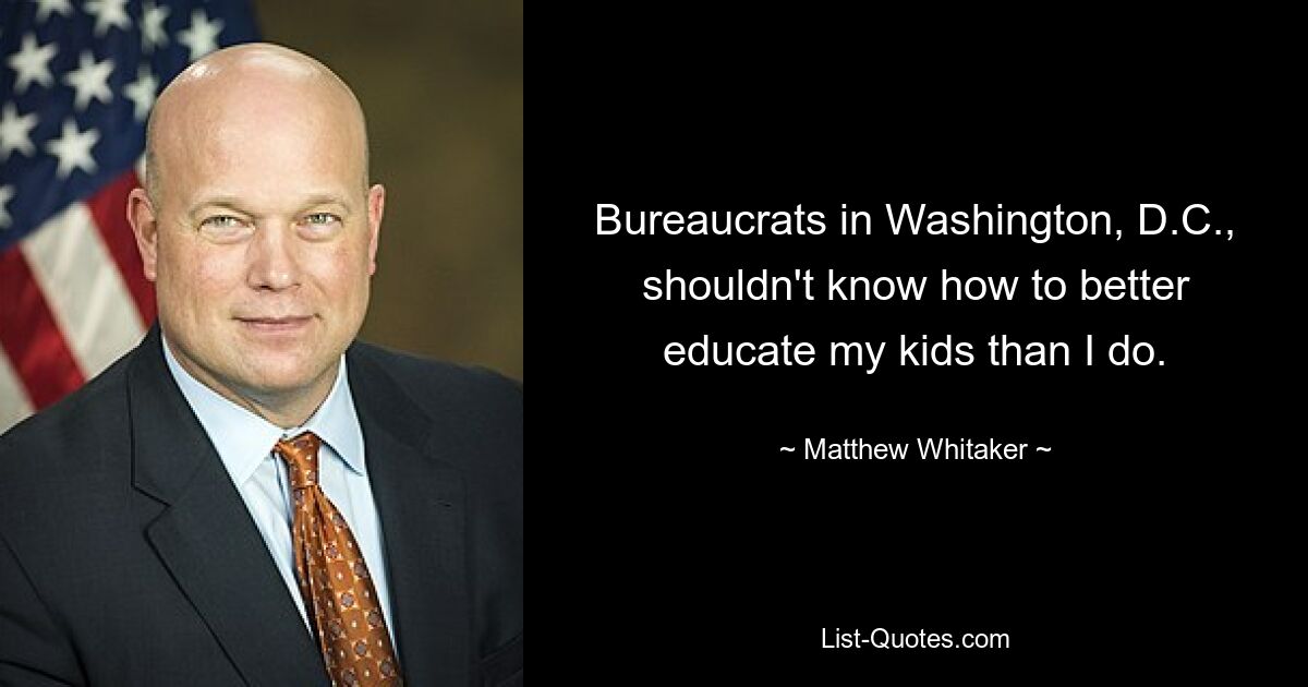 Bureaucrats in Washington, D.C., shouldn't know how to better educate my kids than I do. — © Matthew Whitaker