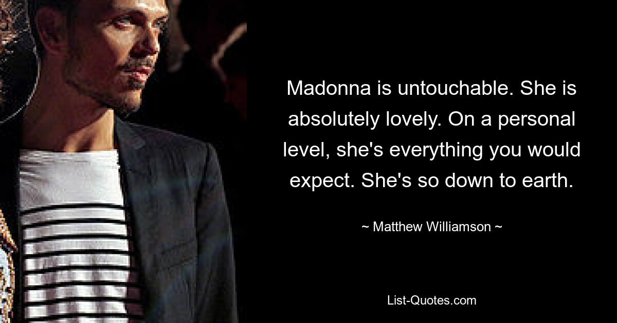 Madonna is untouchable. She is absolutely lovely. On a personal level, she's everything you would expect. She's so down to earth. — © Matthew Williamson