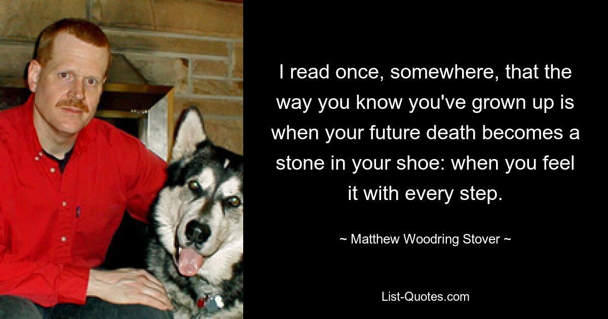 I read once, somewhere, that the way you know you've grown up is when your future death becomes a stone in your shoe: when you feel it with every step. — © Matthew Woodring Stover