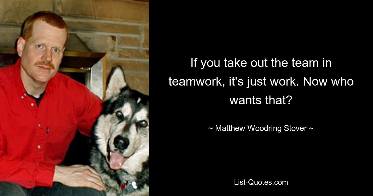 If you take out the team in teamwork, it's just work. Now who wants that? — © Matthew Woodring Stover