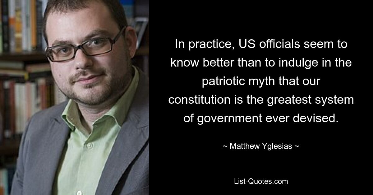 In practice, US officials seem to know better than to indulge in the patriotic myth that our constitution is the greatest system of government ever devised. — © Matthew Yglesias