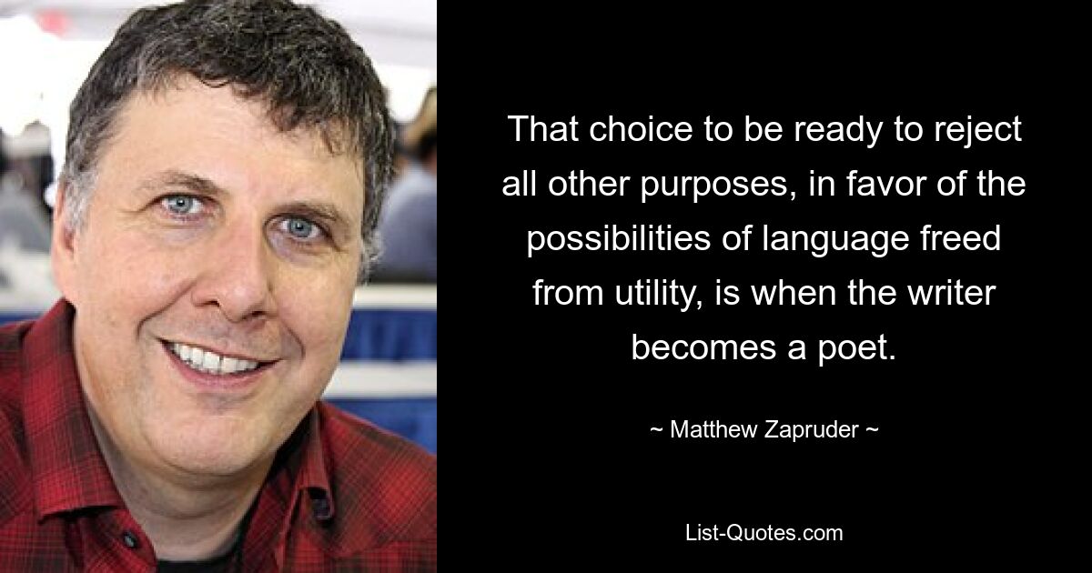 That choice to be ready to reject all other purposes, in favor of the possibilities of language freed from utility, is when the writer becomes a poet. — © Matthew Zapruder