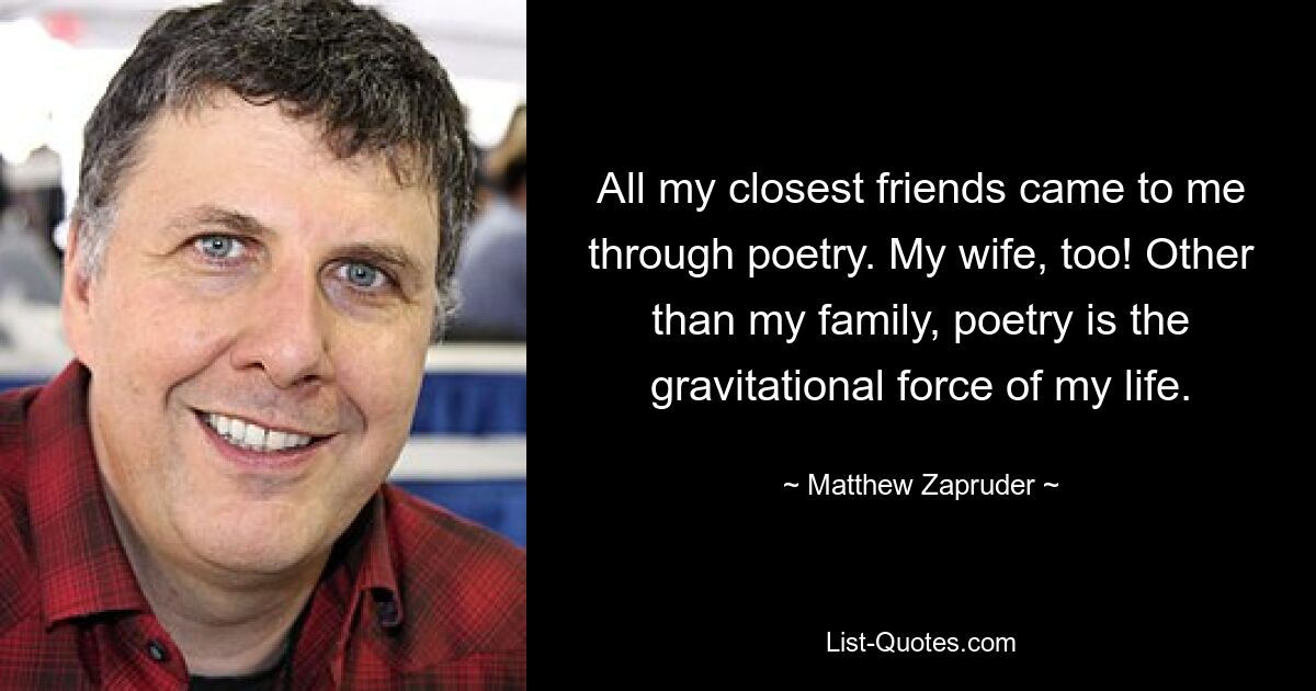 All my closest friends came to me through poetry. My wife, too! Other than my family, poetry is the gravitational force of my life. — © Matthew Zapruder