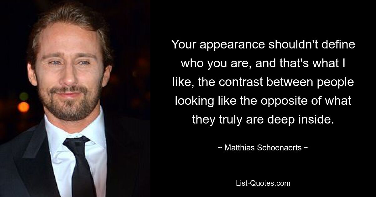 Your appearance shouldn't define who you are, and that's what I like, the contrast between people looking like the opposite of what they truly are deep inside. — © Matthias Schoenaerts