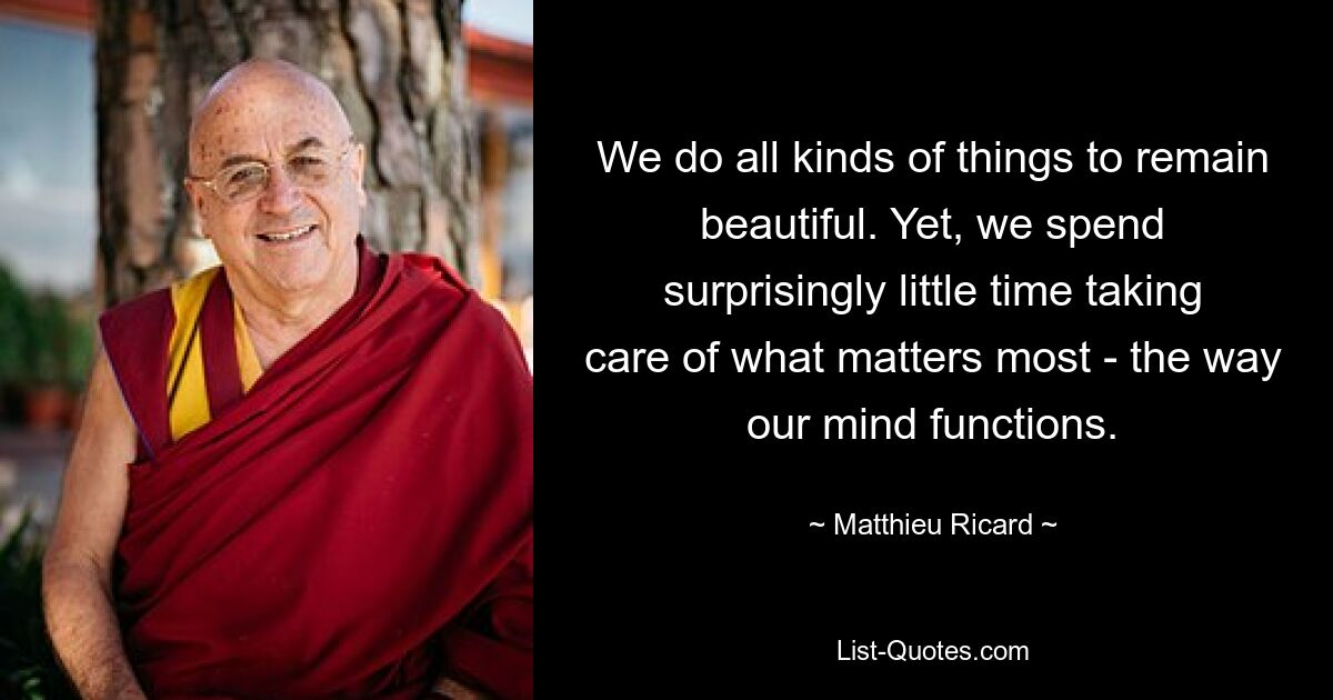 We do all kinds of things to remain beautiful. Yet, we spend surprisingly little time taking care of what matters most - the way our mind functions. — © Matthieu Ricard