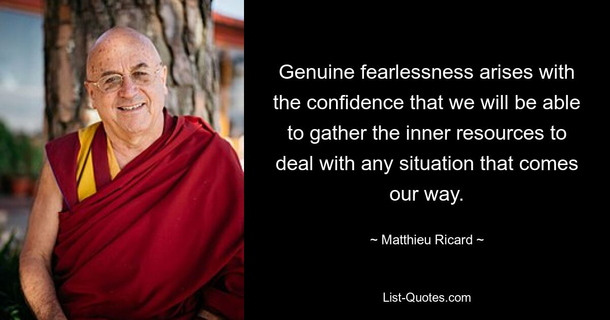 Genuine fearlessness arises with the confidence that we will be able to gather the inner resources to deal with any situation that comes our way. — © Matthieu Ricard