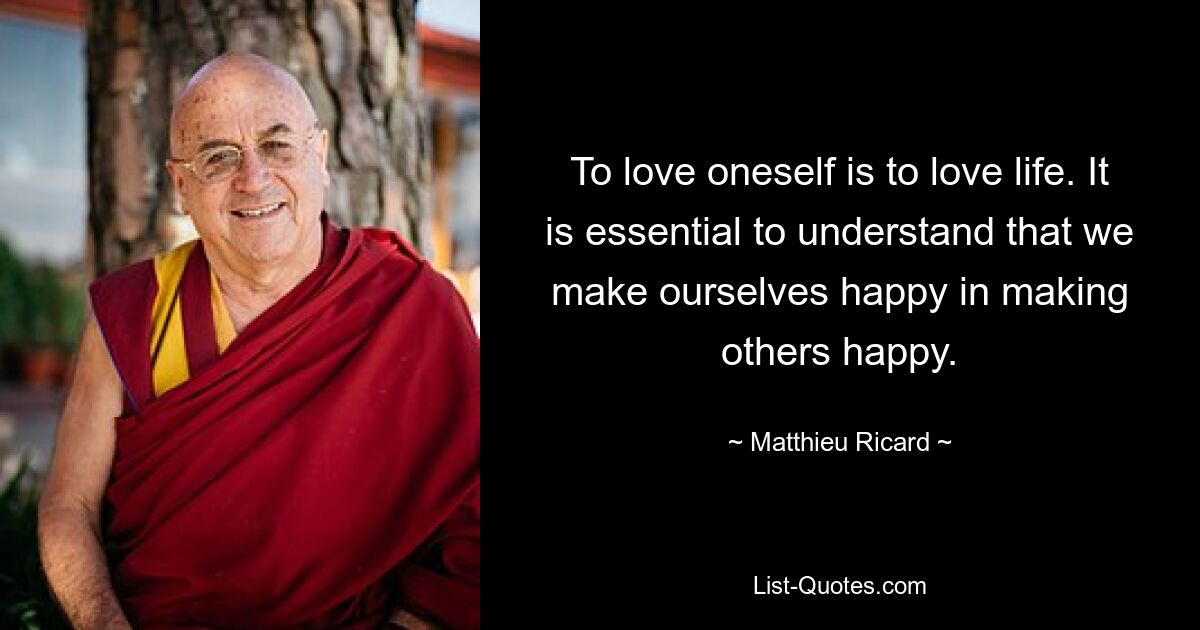 To love oneself is to love life. It is essential to understand that we make ourselves happy in making others happy. — © Matthieu Ricard