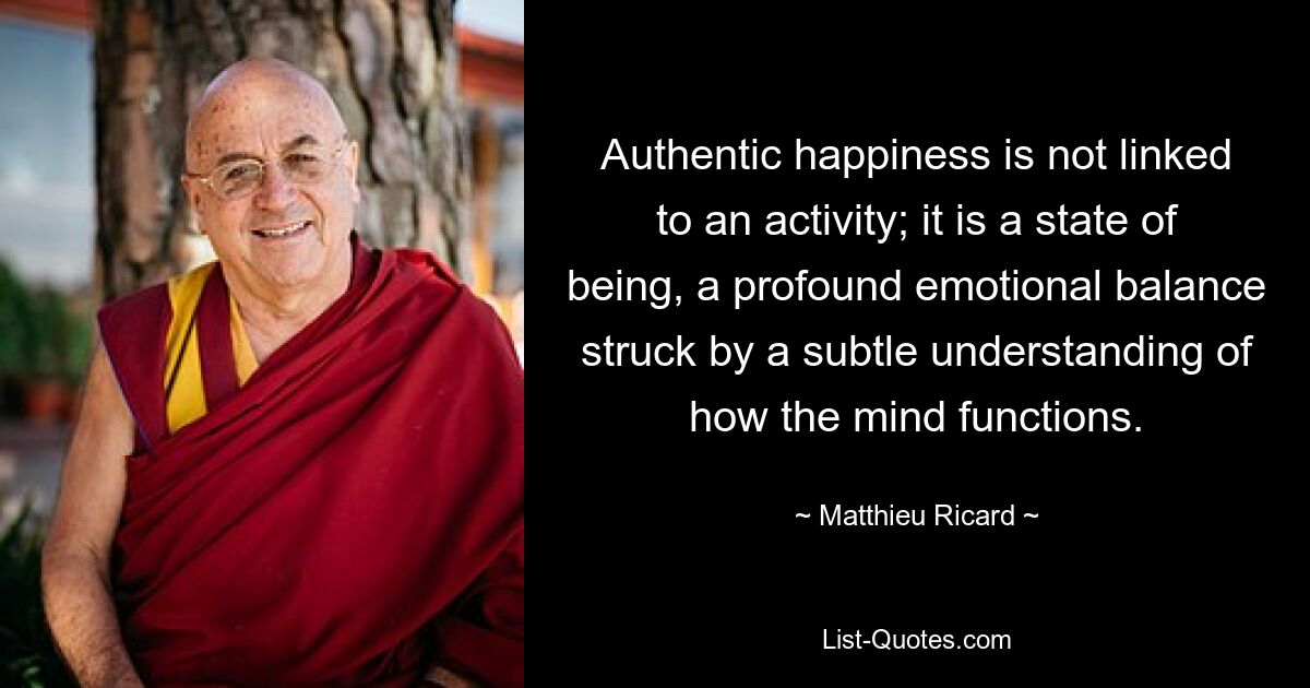 Authentic happiness is not linked to an activity; it is a state of being, a profound emotional balance struck by a subtle understanding of how the mind functions. — © Matthieu Ricard