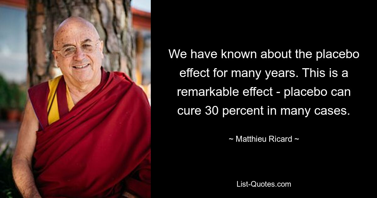 We have known about the placebo effect for many years. This is a remarkable effect - placebo can cure 30 percent in many cases. — © Matthieu Ricard