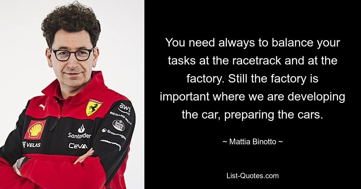 You need always to balance your tasks at the racetrack and at the factory. Still the factory is important where we are developing the car, preparing the cars. — © Mattia Binotto