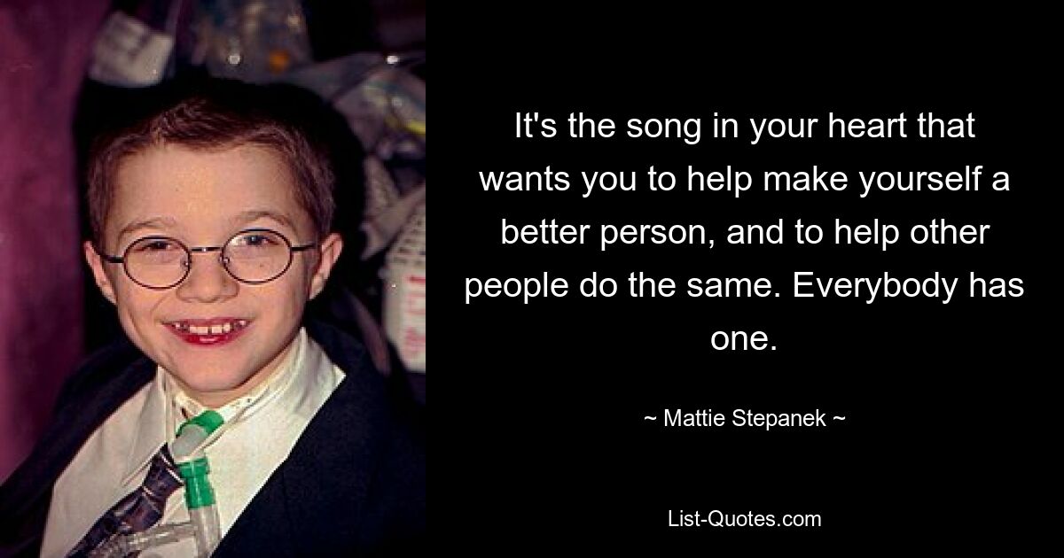 It's the song in your heart that wants you to help make yourself a better person, and to help other people do the same. Everybody has one. — © Mattie Stepanek