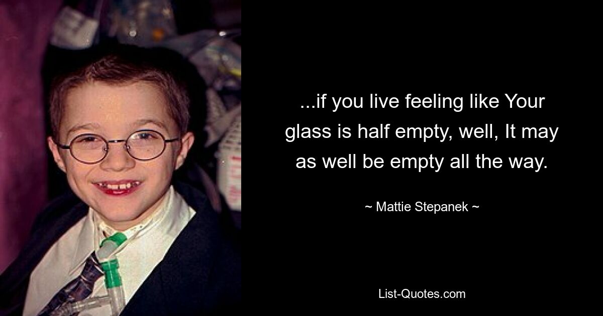 ...if you live feeling like Your glass is half empty, well, It may as well be empty all the way. — © Mattie Stepanek