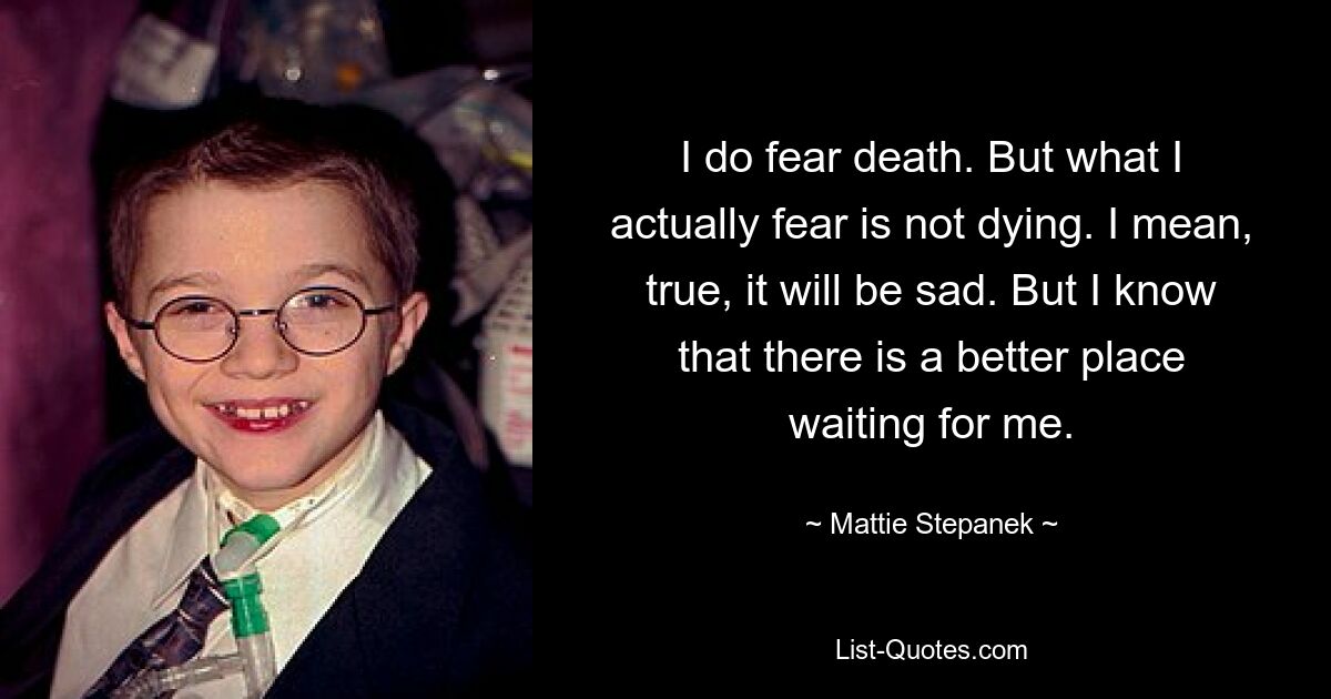 I do fear death. But what I actually fear is not dying. I mean, true, it will be sad. But I know that there is a better place waiting for me. — © Mattie Stepanek