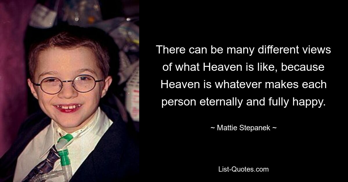 There can be many different views of what Heaven is like, because Heaven is whatever makes each person eternally and fully happy. — © Mattie Stepanek