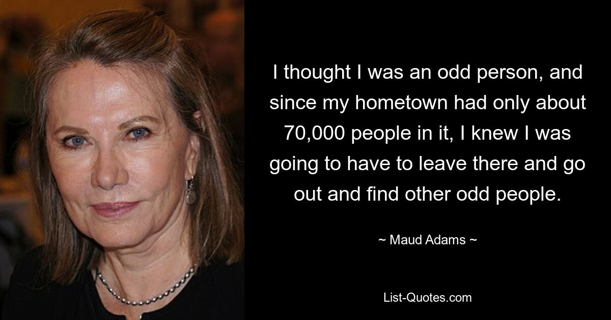 I thought I was an odd person, and since my hometown had only about 70,000 people in it, I knew I was going to have to leave there and go out and find other odd people. — © Maud Adams