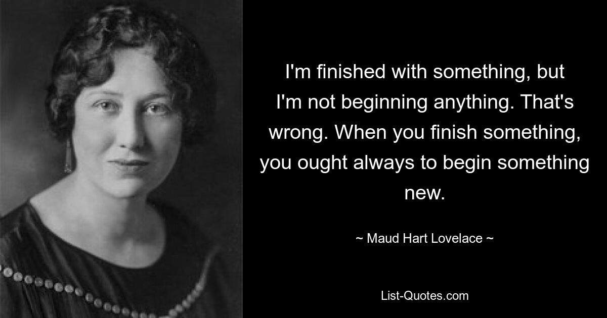 I'm finished with something, but I'm not beginning anything. That's wrong. When you finish something, you ought always to begin something new. — © Maud Hart Lovelace