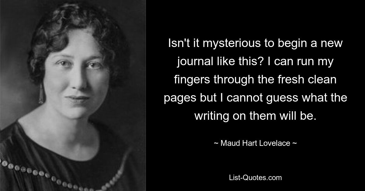 Isn't it mysterious to begin a new journal like this? I can run my fingers through the fresh clean pages but I cannot guess what the writing on them will be. — © Maud Hart Lovelace