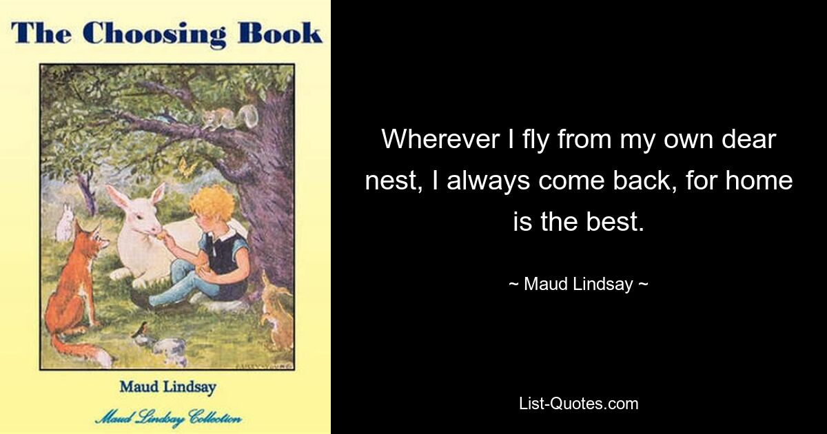 Wherever I fly from my own dear nest, I always come back, for home is the best. — © Maud Lindsay