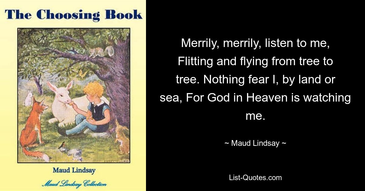 Merrily, merrily, listen to me, Flitting and flying from tree to tree. Nothing fear I, by land or sea, For God in Heaven is watching me. — © Maud Lindsay