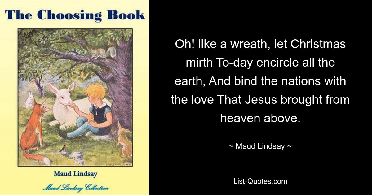 Oh! like a wreath, let Christmas mirth To-day encircle all the earth, And bind the nations with the love That Jesus brought from heaven above. — © Maud Lindsay