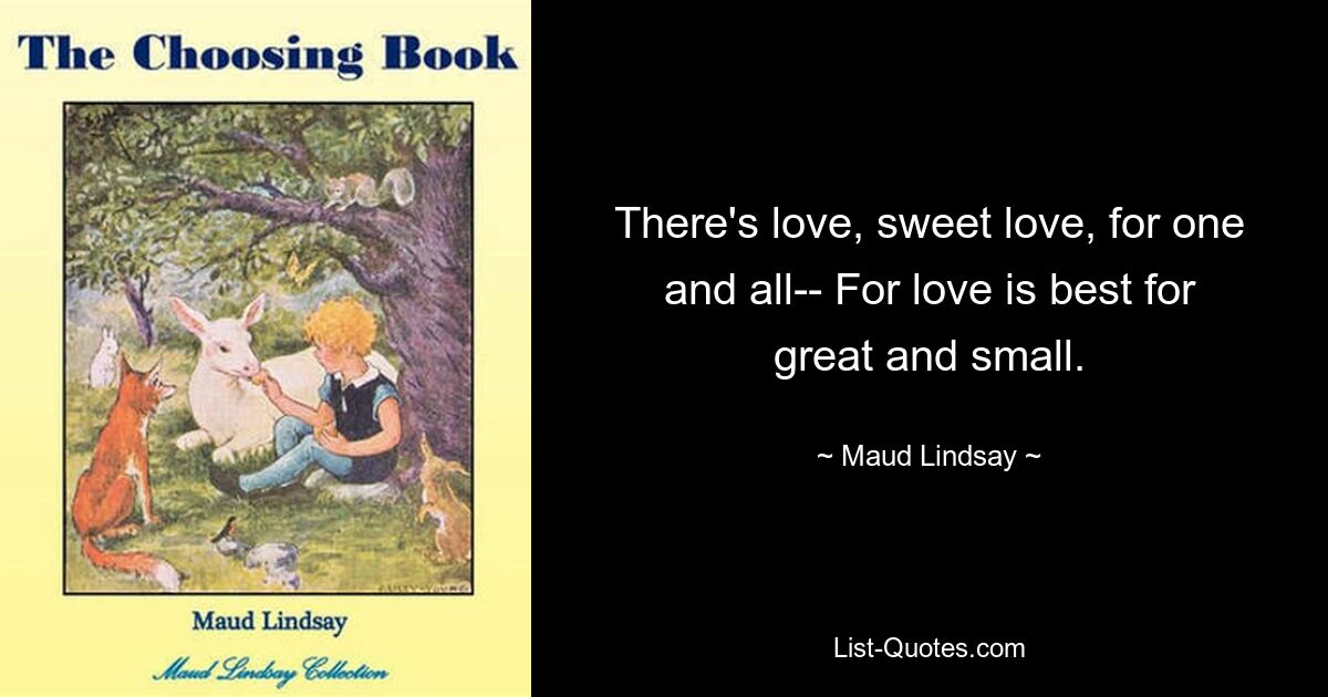 There's love, sweet love, for one and all-- For love is best for great and small. — © Maud Lindsay