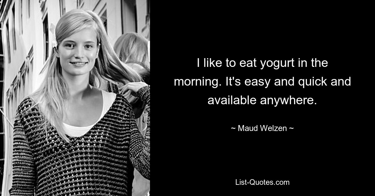 I like to eat yogurt in the morning. It's easy and quick and available anywhere. — © Maud Welzen