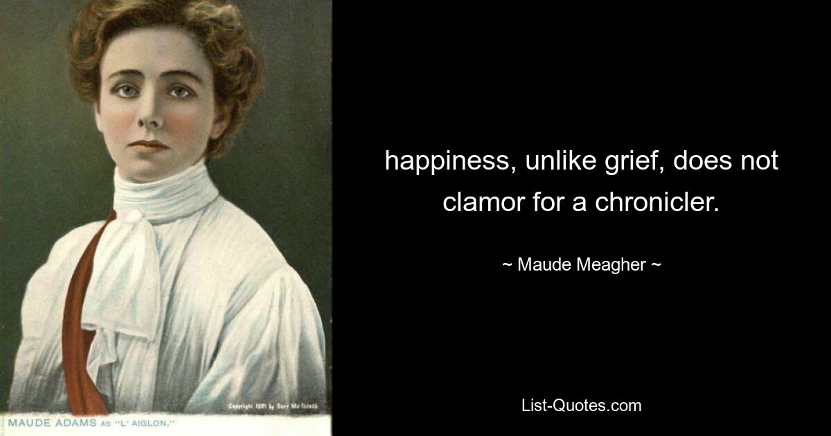 happiness, unlike grief, does not clamor for a chronicler. — © Maude Meagher