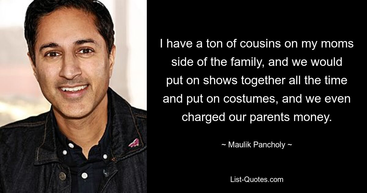 I have a ton of cousins on my moms side of the family, and we would put on shows together all the time and put on costumes, and we even charged our parents money. — © Maulik Pancholy