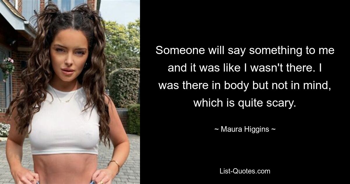 Someone will say something to me and it was like I wasn't there. I was there in body but not in mind, which is quite scary. — © Maura Higgins